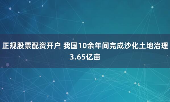 正规股票配资开户 我国10余年间完成沙化土地治理3.65亿亩
