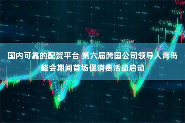 国内可靠的配资平台 第六届跨国公司领导人青岛峰会期间首场促消费活动启动