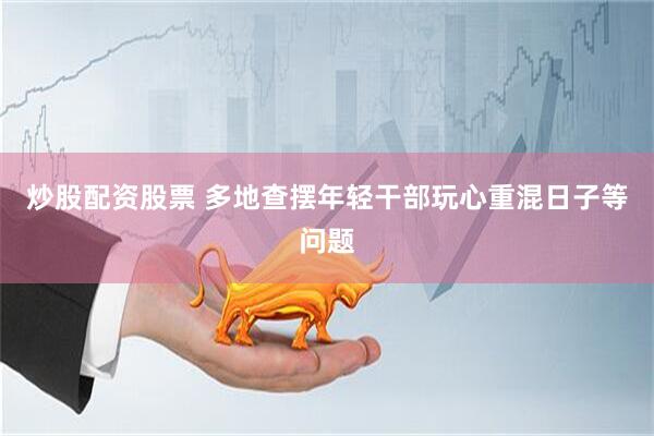 炒股配资股票 多地查摆年轻干部玩心重混日子等问题