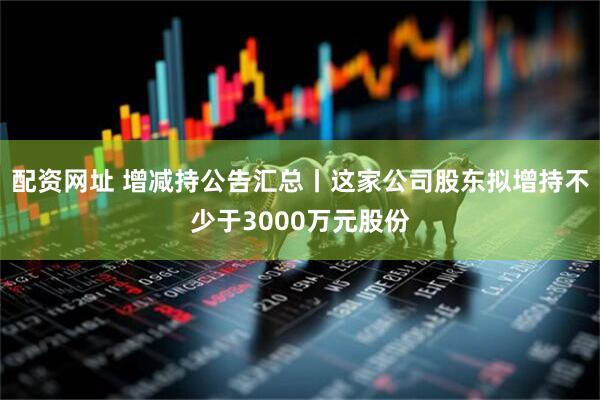 配资网址 增减持公告汇总丨这家公司股东拟增持不少于3000万元股份