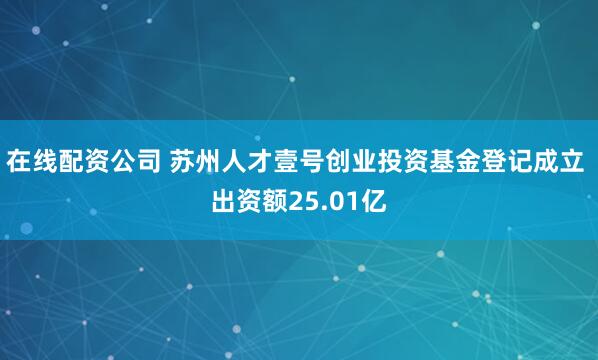 在线配资公司 苏州人才壹号创业投资基金登记成立 出资额25.01亿