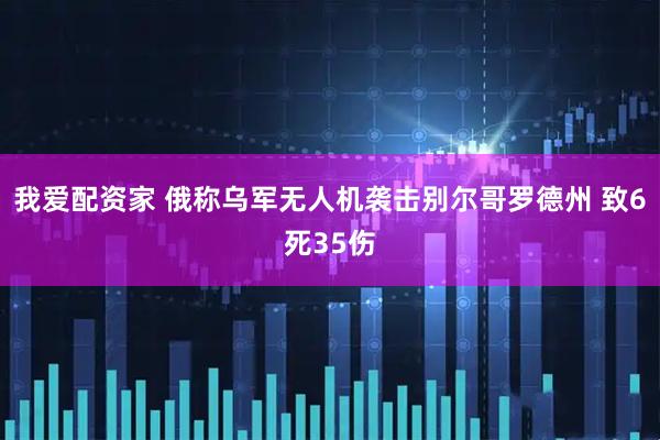 我爱配资家 俄称乌军无人机袭击别尔哥罗德州 致6死35伤
