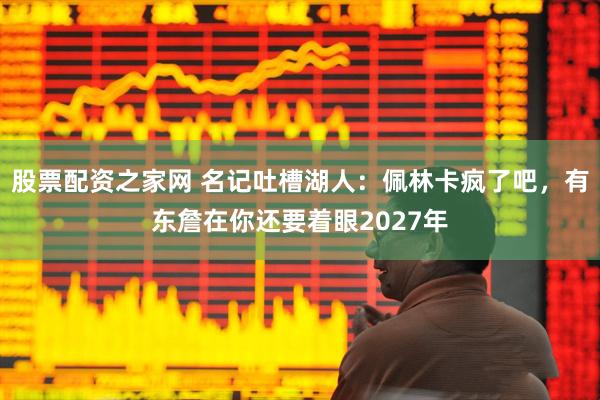 股票配资之家网 名记吐槽湖人：佩林卡疯了吧，有东詹在你还要着眼2027年