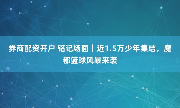 券商配资开户 铭记场面｜近1.5万少年集结，魔都篮球风暴来袭
