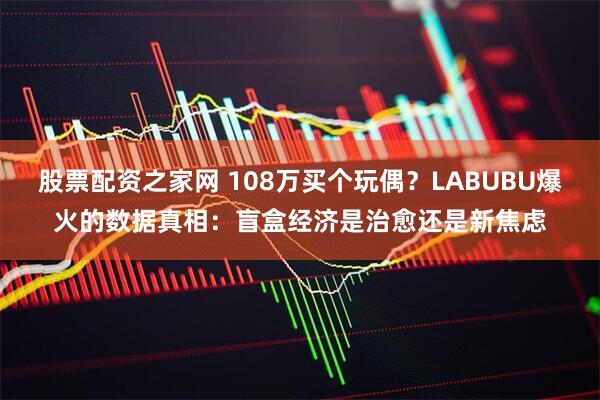 股票配资之家网 108万买个玩偶？LABUBU爆火的数据真相：盲盒经济是治愈还是新焦虑