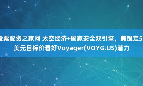 股票配资之家网 太空经济+国家安全双引擎，美银定50美元目标价看好Voyager(VOYG.US)潜力