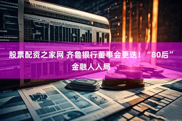 股票配资之家网 齐鲁银行董事会更迭！“80后”金融人入局