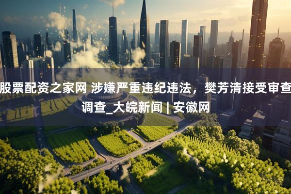 股票配资之家网 涉嫌严重违纪违法，樊芳清接受审查调查_大皖新闻 | 安徽网