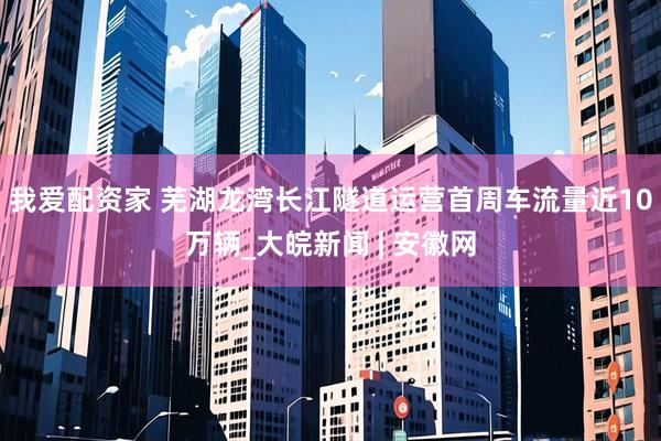 我爱配资家 芜湖龙湾长江隧道运营首周车流量近10万辆_大皖新闻 | 安徽网