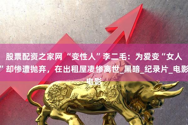 股票配资之家网 “变性人”李二毛：为爱变“女人”却惨遭抛弃，在出租屋凄惨离世_黑暗_纪录片_电影