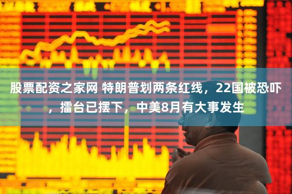 股票配资之家网 特朗普划两条红线，22国被恐吓，擂台已摆下，中美8月有大事发生