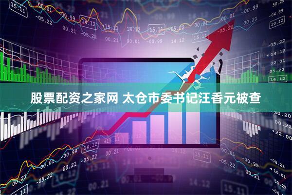 股票配资之家网 太仓市委书记汪香元被查