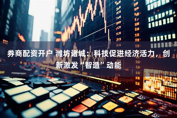 券商配资开户 潍坊诸城：科技促进经济活力，创新激发“智造”动能