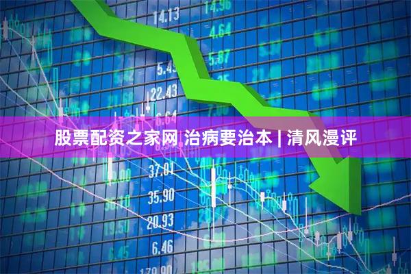股票配资之家网 治病要治本 | 清风漫评