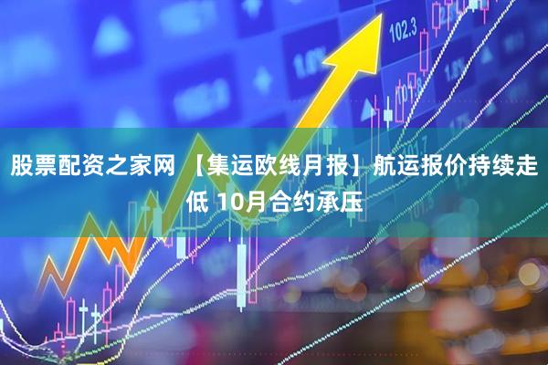 股票配资之家网 【集运欧线月报】航运报价持续走低 10月合约承压