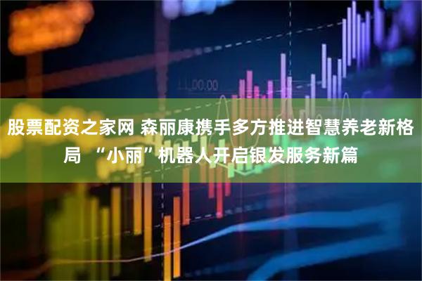股票配资之家网 森丽康携手多方推进智慧养老新格局  “小丽”机器人开启银发服务新篇