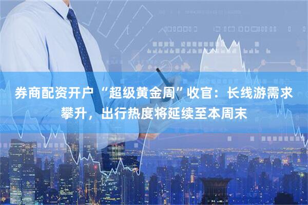 券商配资开户 “超级黄金周”收官：长线游需求攀升，出行热度将延续至本周末