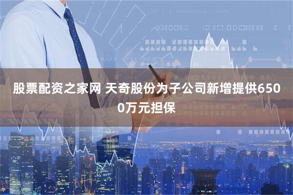 股票配资之家网 天奇股份为子公司新增提供6500万元担保