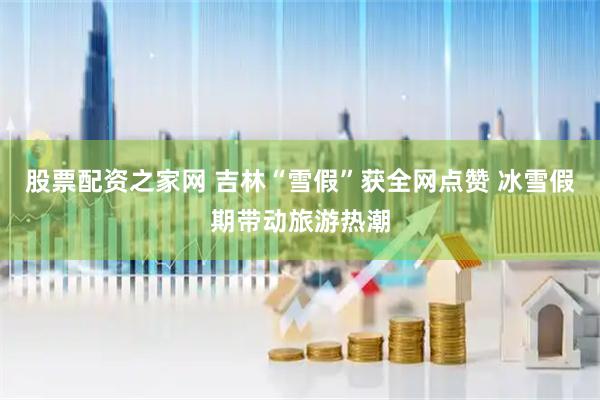 股票配资之家网 吉林“雪假”获全网点赞 冰雪假期带动旅游热潮