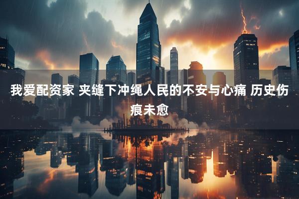 我爱配资家 夹缝下冲绳人民的不安与心痛 历史伤痕未愈