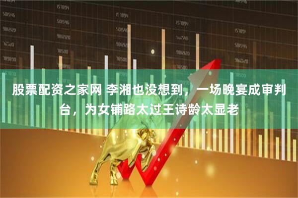 股票配资之家网 李湘也没想到，一场晚宴成审判台，为女铺路太过王诗龄太显老