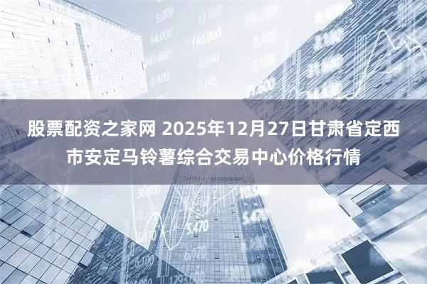 股票配资之家网 2025年12月27日甘肃省定西市安定马铃薯综合交易中心价格行情