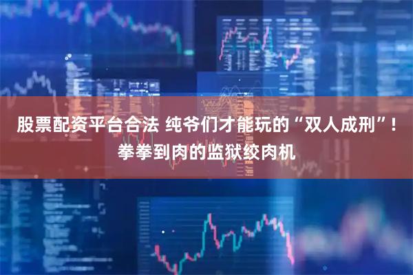 股票配资平台合法 纯爷们才能玩的“双人成刑”!拳拳到肉的监狱绞肉机