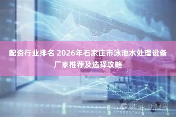 配资行业排名 2026年石家庄市泳池水处理设备厂家推荐及选择攻略