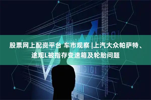 股票网上配资平台 车市观察 |上汽大众帕萨特、途观L被指存变速箱及轮胎问题