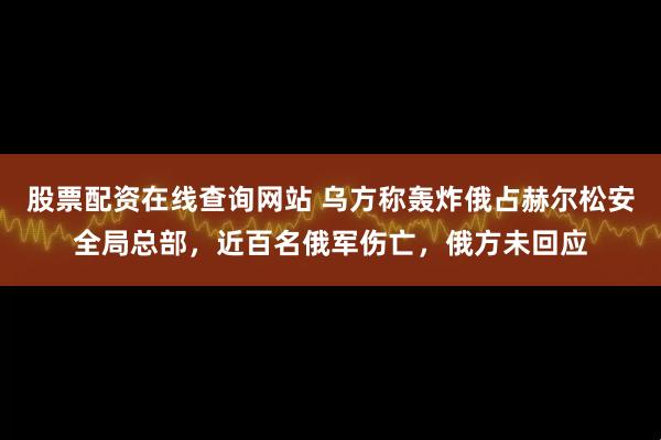股票配资在线查询网站 乌方称轰炸俄占赫尔松安全局总部，近百名俄军伤亡，俄方未回应