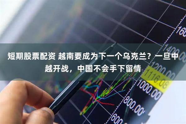 短期股票配资 越南要成为下一个乌克兰？一旦中越开战，中国不会手下留情